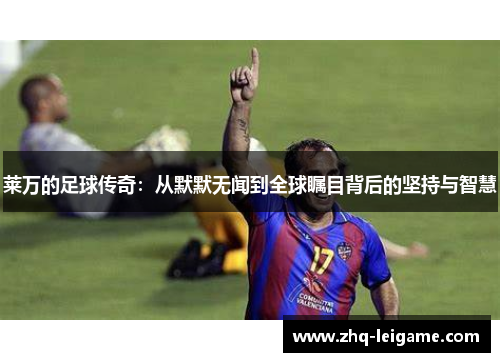 莱万的足球传奇:从默默无闻到全球瞩目背后的坚持与智慧 莱万的足球传奇:从默默无闻到全球瞩目背后的坚持与智慧