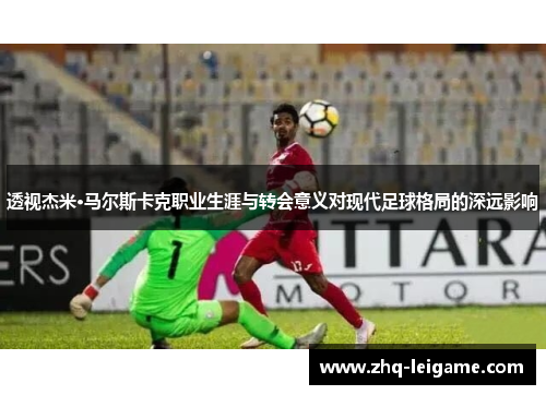 透视杰米·马尔斯卡克职业生涯与转会意义对现代足球格局的深远影响 透视杰米·马尔斯卡克职业生涯与转会意义对现代足球格局的深远影响