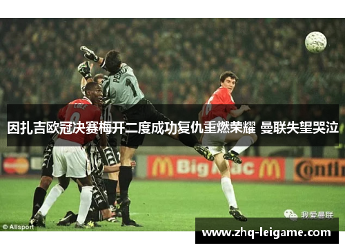 因扎吉欧冠决赛梅开二度成功复仇重燃荣耀 曼联失望哭泣 因扎吉欧冠决赛梅开二度成功复仇重燃荣耀 曼联失望哭泣