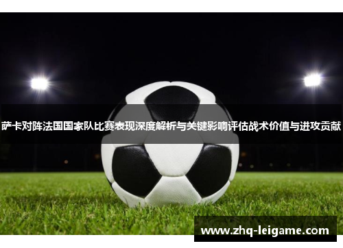 萨卡对阵法国国家队比赛表现深度解析与关键影响评估战术价值与进攻贡献